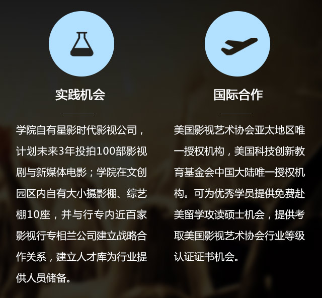 實(shí)踐機(jī)會:學(xué)院自有星影時(shí)代影視公司，計(jì)劃未來3年投拍100部影視劇與新媒體電影;學(xué)院在文創(chuàng)園區(qū)內(nèi)自有大小攝影棚、綜藝棚10座，并與行專內(nèi)近百家影視行專相蘭公司建立戰(zhàn)略合作關(guān)系，建立人才庫為行業(yè)提供人員儲備。國際合作:美國影視藝術(shù)協(xié)會亞太地區(qū)唯一授權(quán)機(jī)構(gòu)，美國科技創(chuàng)新教育基金會中國大陸唯一授權(quán)機(jī)構(gòu)?？蔀閮?yōu)秀學(xué)員提供免費(fèi)赴美留學(xué)攻讀碩士機(jī)會，提供考取美國影視藝術(shù)協(xié)會行業(yè)等級認(rèn)證證書機(jī)會。