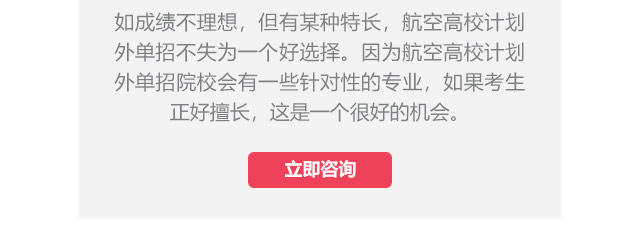 如成績不理想，但有某種特長，航空高校計(jì)劃外單招不失為一個(gè)好選擇。因?yàn)楹娇崭咝Ｓ?jì)劃外單招院校會有一些針對性的專業(yè)，如果考生正好擅長,這是一個(gè)很好的機(jī)會。