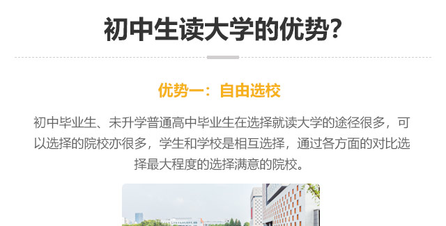 初中生讀大學(xué)的優(yōu)勢(shì)?優(yōu)勢(shì)一:自由選校：初中畢業(yè)生、未升學(xué)普通高中畢業(yè)生在選擇就讀大學(xué)的途徑很多，可以選擇的院校亦很多，學(xué)生和學(xué)校是相互選擇，通過(guò)各方面的對(duì)比選
擇最大程度的選擇滿意的院校。