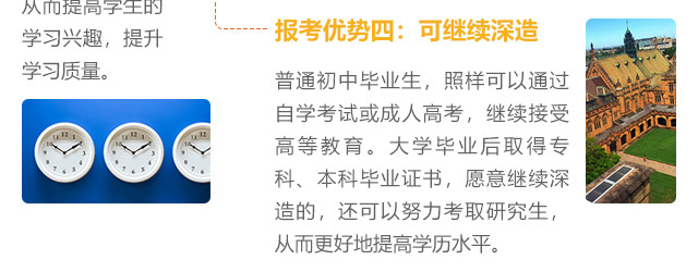 報(bào)考優(yōu)勢(shì)四:可繼續(xù)深造，普通初中畢業(yè)生，照樣可以通過(guò)自學(xué)考試或成人高考，繼續(xù)接受高等教育。大學(xué)畢業(yè)后取得專(zhuān)科、本科畢業(yè)證書(shū)，愿意繼續(xù)深造的，還可以努力考取研究生,從而更好地提高學(xué)歷水平。
